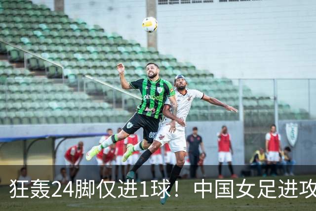 狂轰24脚仅进1球！中国女足进攻效率堪忧无缘亚运连胜